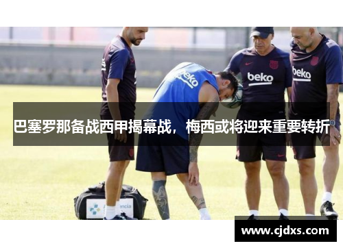 巴塞罗那备战西甲揭幕战，梅西或将迎来重要转折